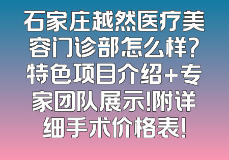 石家庄越然医疗美容门诊部怎么样？特色项目介绍+专家团队展示！附详细手术价格表！