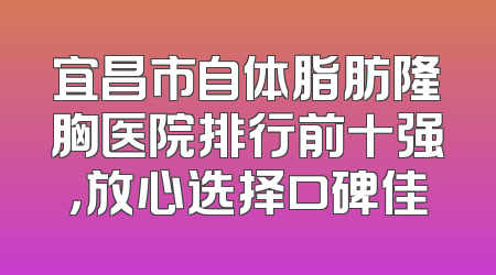 宜昌市自体脂肪隆胸医院排行前十强，放心选择口碑佳