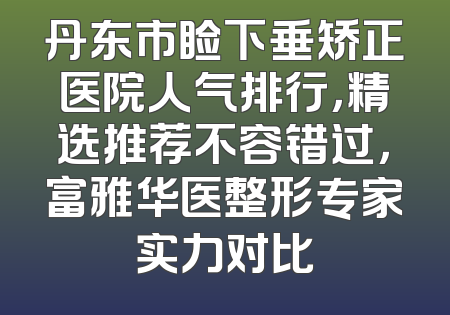 丹东市睑下垂矫正医院人气排行，精选推荐不容错过，富雅华医整形专家实力对比