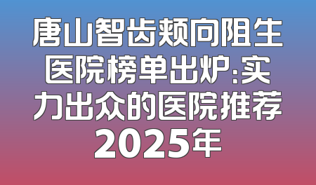 唐山智齿颊向阻生医院榜单出炉：实力出众的医院推荐2025年