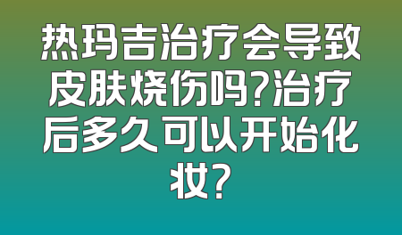 热玛吉治疗会导致皮肤烧伤吗？治疗后多久可以开始化妆？