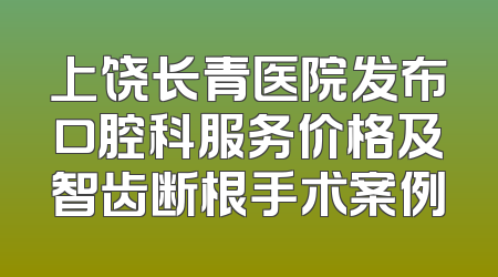 上饶长青医院发布口腔科服务价格及智齿断根手术案例