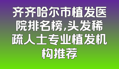 齐齐哈尔市植发医院排名榜，头发稀疏人士专业植发机构推荐