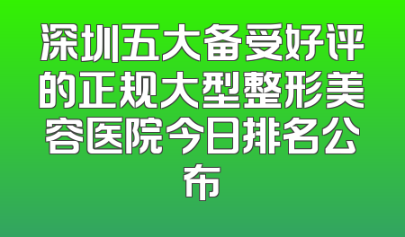 深圳五大备受好评的正规大型整形美容医院今日排名公布