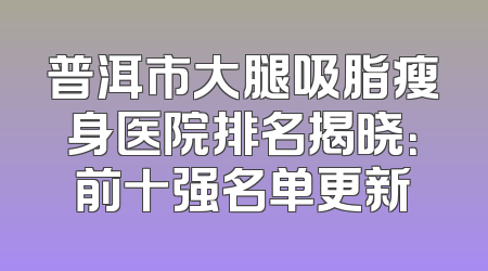 普洱市大腿吸脂瘦身医院排名揭晓：前十强名单更新