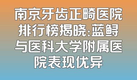 南京牙齿正畸医院排行榜揭晓：蓝鲟与医科大学附属医院表现优异