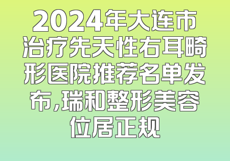 2024年大连市治疗先天性右耳畸形医院推荐名单发布，瑞和整形美容位居正规