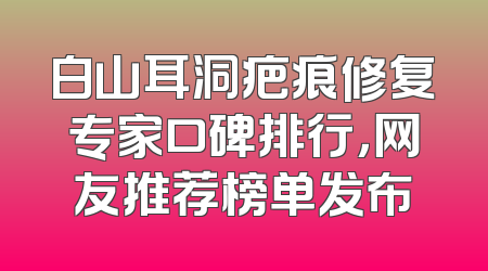 白山耳洞疤痕修复专家口碑排行，网友推荐榜单发布