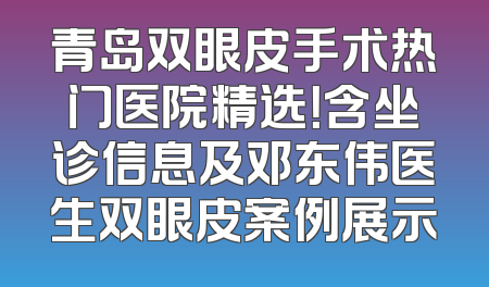 青岛双眼皮手术热门医院精选！含坐诊信息及邓东伟医生双眼皮案例展示
