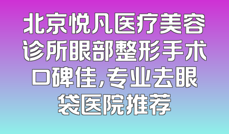 北京悦凡医疗美容诊所眼部整形手术口碑佳，专业去眼袋医院推荐