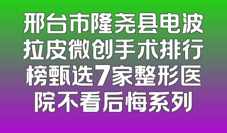 邢台市隆尧县电波拉皮微创手术排行榜甄选7家整形医院不看后悔系列