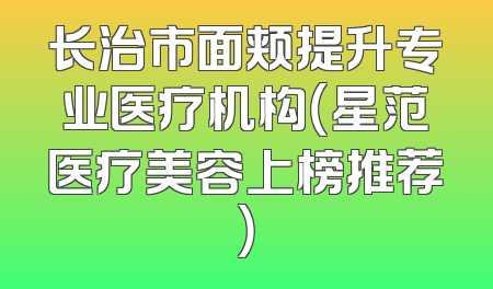 长治市面颊提升专业医疗机构（星范医疗美容上榜推荐）