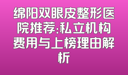 绵阳双眼皮整形医院推荐：私立机构费用与上榜理由解析