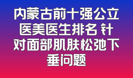 内蒙古前十强公立医美医生排名 针对面部肌肤松弛下垂问题