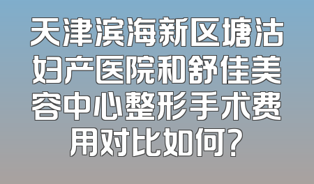 天津滨海新区塘沽妇产医院和舒佳美容中心整形手术费用对比如何？