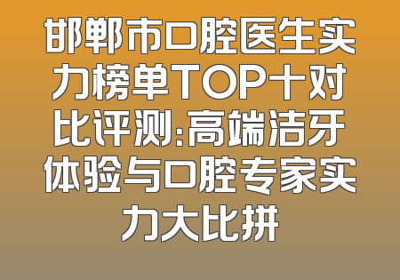 邯郸市口腔医生实力榜单TOP十对比评测：高端洁牙体验与口腔专家实力大比拼