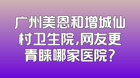 广州美恩和增城仙村卫生院，网友更青睐哪家医院？