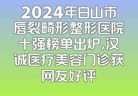 2024年白山市唇裂畸形整形医院十强榜单出炉，汉诚医疗美容门诊获网友好评