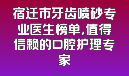 宿迁市牙齿喷砂专业医生榜单，值得信赖的口腔护理专家