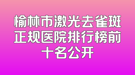 榆林市激光去雀斑正规医院排行榜前十名公开