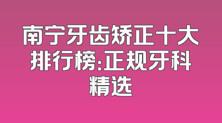 南宁牙齿矫正十大排行榜：正规牙科精选