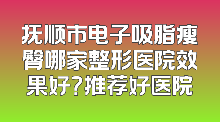 抚顺市电子吸脂瘦臀哪家整形医院效果好？推荐好医院