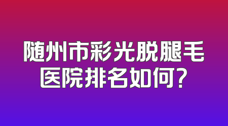 随州市彩光脱腿毛医院排名如何？