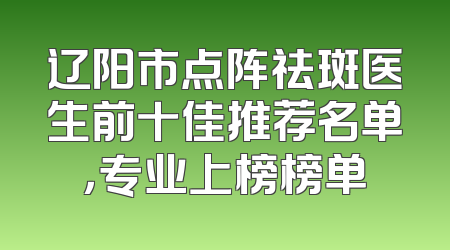 辽阳市点阵祛斑医生前十佳推荐名单，专业上榜榜单