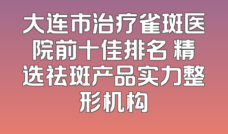 大连市治疗雀斑医院前十佳排名 精选祛斑产品实力整形机构