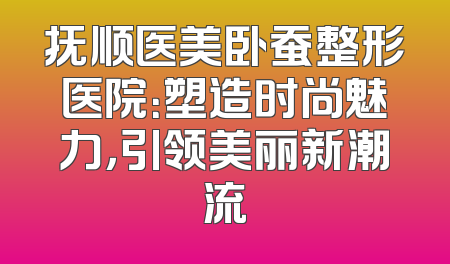 抚顺医美卧蚕整形医院：塑造时尚魅力，引领美丽新潮流