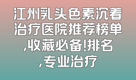 江州乳头色素沉着治疗医院推荐榜单，收藏必备！排名，专业治疗