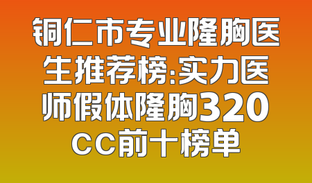 铜仁市专业隆胸医生推荐榜：实力医师假体隆胸320cc前十榜单