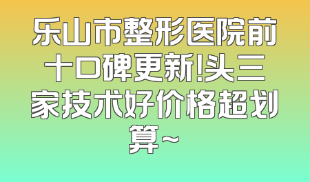 乐山市整形医院前十口碑更新！头三家技术好价格超划算~