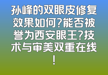 孙峰的双眼皮修复效果如何？能否被誉为西安眼王？技术与审美双重在线！