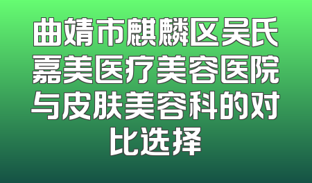 曲靖市麒麟区吴氏嘉美医疗美容医院与皮肤美容科的对比选择