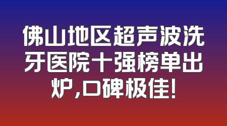 佛山地区超声波洗牙医院十强榜单出炉，口碑极佳！