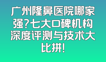 广州隆鼻医院哪家强？七大口碑机构深度评测与技术大比拼！