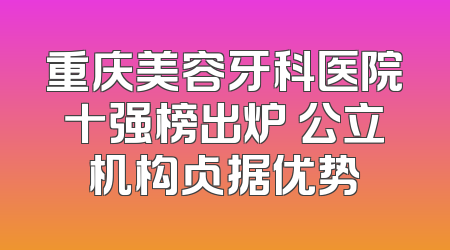 重庆美容牙科医院十强榜出炉 公立机构占据优势