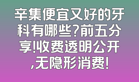 辛集便宜又好的牙科有哪些？前五分享！收费透明公开，无隐形消费！