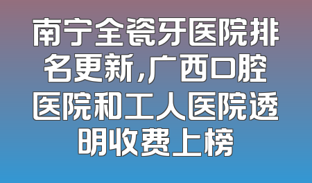 南宁全瓷牙医院排名更新，广西口腔医院和工人医院透明收费上榜