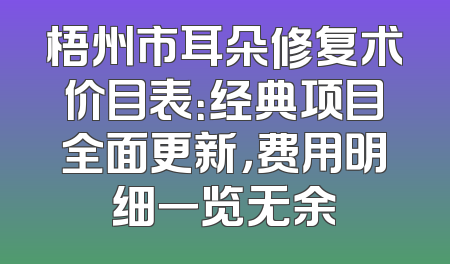 梧州市耳朵修复术价目表：经典项目全面更新，费用明细一览无余