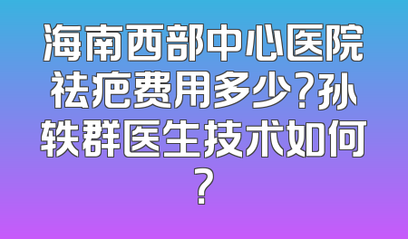 海南西部中心医院祛疤费用多少？孙轶群医生技术如何？