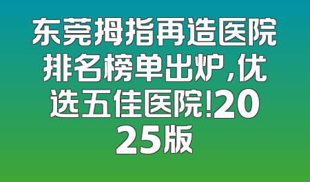 东莞拇指再造医院排名榜单出炉，优选五佳医院！2025版