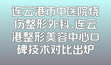 连云港市中医院烧伤整形外科，连云港整形美容中心口碑技术对比出炉