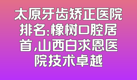 太原牙齿矫正医院排名：橡树口腔居首，山西白求恩医院技术卓越