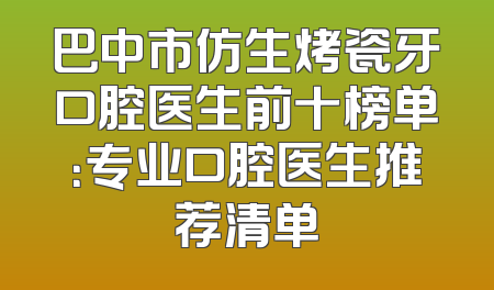 巴中市仿生烤瓷牙口腔医生前十榜单：专业口腔医生推荐清单