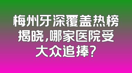 梅州牙深覆盖热榜揭晓，哪家医院受大众追捧？
