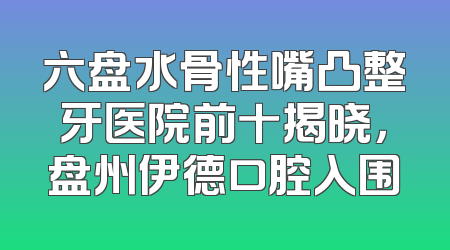 六盘水骨性嘴凸整牙医院前十揭晓，盘州伊德口腔入围