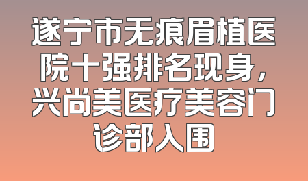 遂宁市无痕眉植医院十强排名现身，兴尚美医疗美容门诊部入围