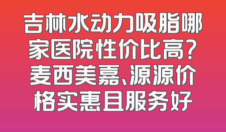 吉林水动力吸脂哪家医院性价比高？麦西美嘉、源源价格实惠且服务好